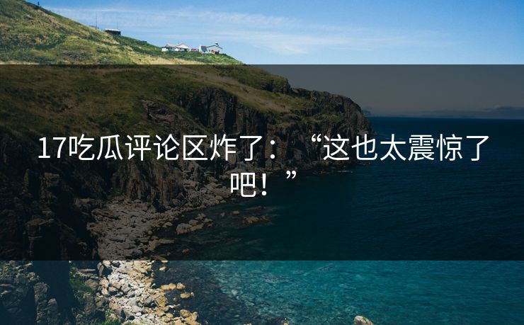 17吃瓜评论区炸了：“这也太震惊了吧！”