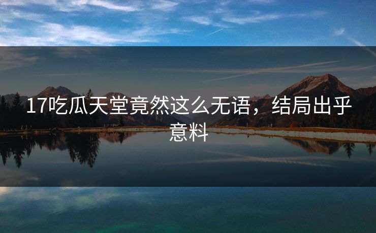 17吃瓜天堂竟然这么无语，结局出乎意料