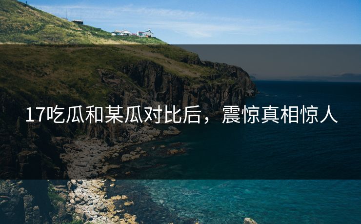 17吃瓜和某瓜对比后，震惊真相惊人