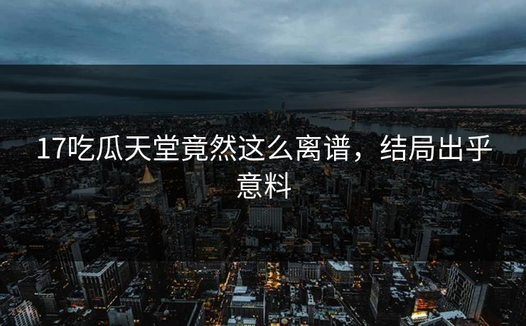17吃瓜天堂竟然这么离谱，结局出乎意料