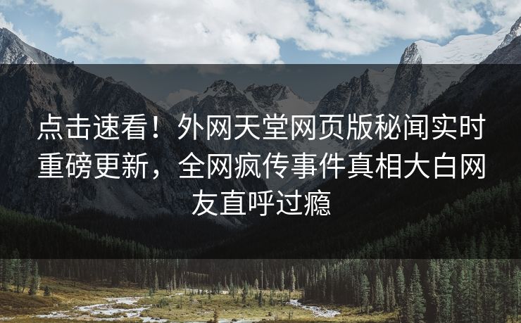 点击速看！外网天堂网页版秘闻实时重磅更新，全网疯传事件真相大白网友直呼过瘾