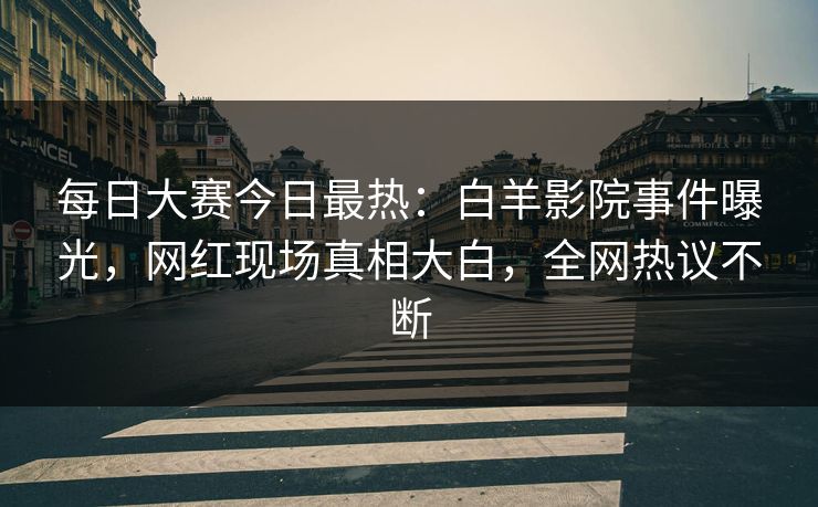 每日大赛今日最热：白羊影院事件曝光，网红现场真相大白，全网热议不断