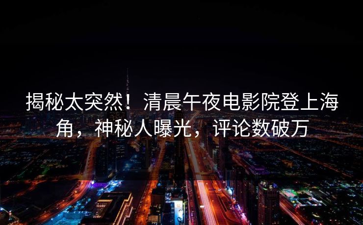 揭秘太突然！清晨午夜电影院登上海角，神秘人曝光，评论数破万