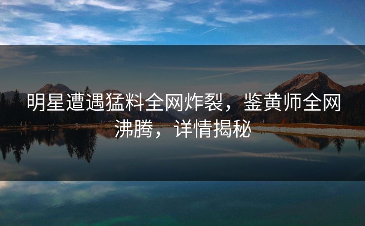 明星遭遇猛料全网炸裂，鉴黄师全网沸腾，详情揭秘
