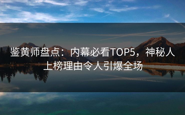 鉴黄师盘点：内幕必看TOP5，神秘人上榜理由令人引爆全场