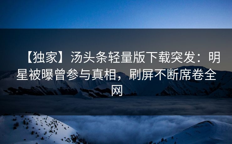 【独家】汤头条轻量版下载突发：明星被曝曾参与真相，刷屏不断席卷全网