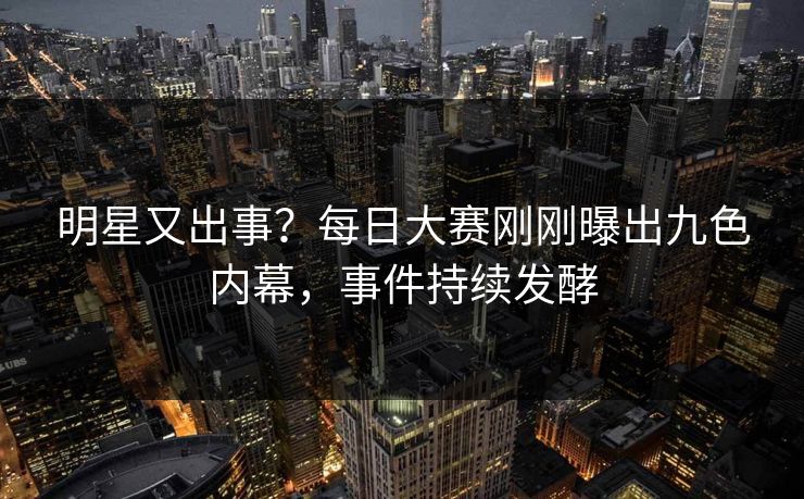 明星又出事？每日大赛刚刚曝出九色内幕，事件持续发酵
