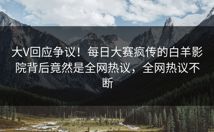 大V回应争议！每日大赛疯传的白羊影院背后竟然是全网热议，全网热议不断