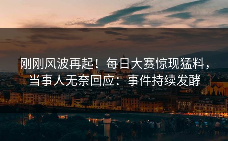 刚刚风波再起！每日大赛惊现猛料，当事人无奈回应：事件持续发酵