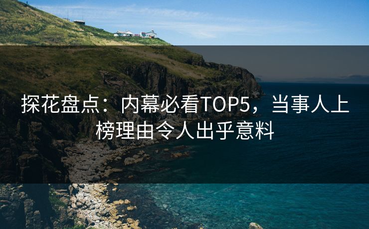 探花盘点：内幕必看TOP5，当事人上榜理由令人出乎意料
