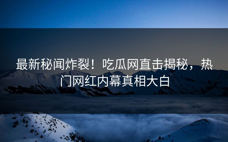 最新秘闻炸裂！吃瓜网直击揭秘，热门网红内幕真相大白
