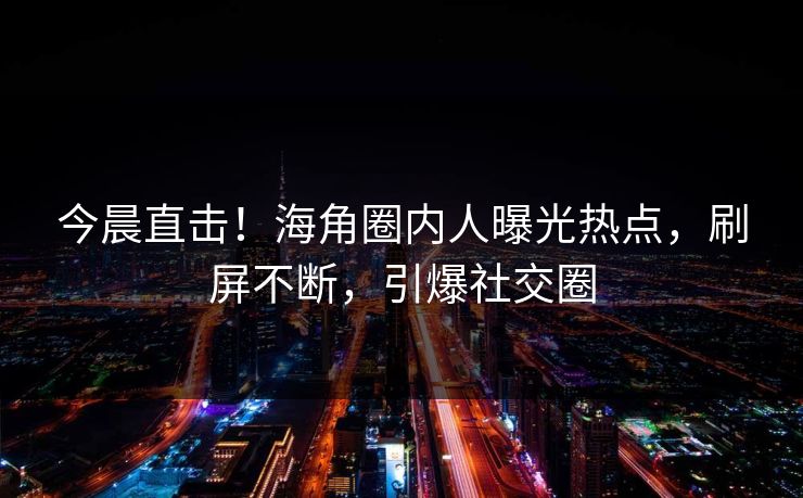 今晨直击！海角圈内人曝光热点，刷屏不断，引爆社交圈