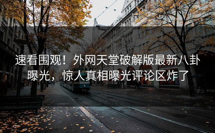 速看围观！外网天堂破解版最新八卦曝光，惊人真相曝光评论区炸了