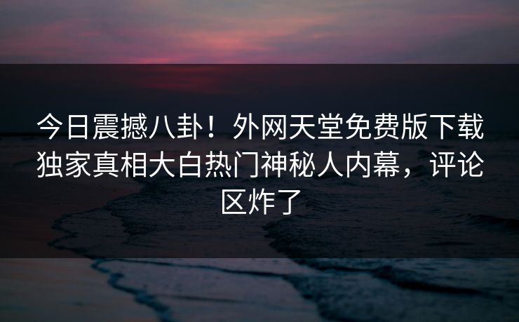今日震撼八卦！外网天堂免费版下载独家真相大白热门神秘人内幕，评论区炸了