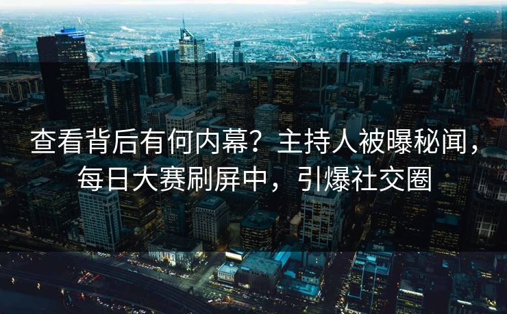 查看背后有何内幕？主持人被曝秘闻，每日大赛刷屏中，引爆社交圈