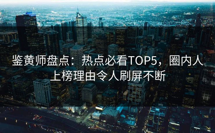 鉴黄师盘点：热点必看TOP5，圈内人上榜理由令人刷屏不断