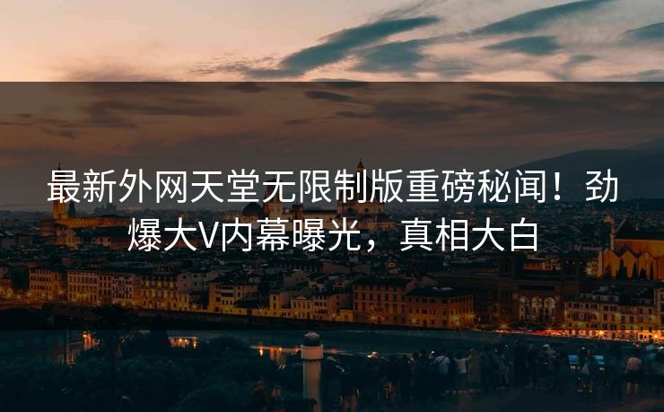 最新外网天堂无限制版重磅秘闻！劲爆大V内幕曝光，真相大白