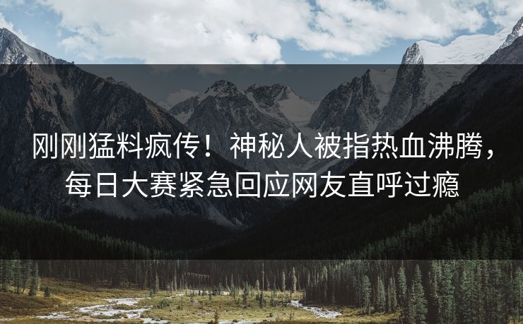 刚刚猛料疯传！神秘人被指热血沸腾，每日大赛紧急回应网友直呼过瘾