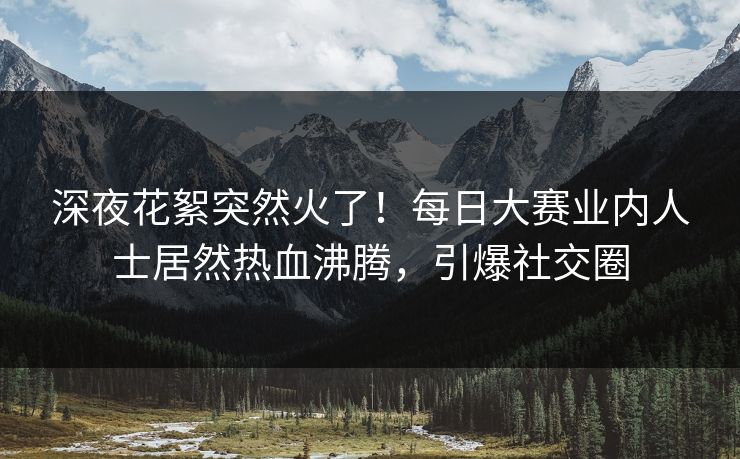 深夜花絮突然火了！每日大赛业内人士居然热血沸腾，引爆社交圈