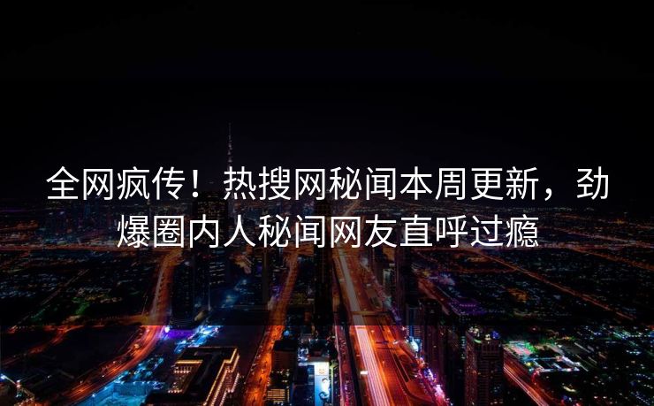 全网疯传！热搜网秘闻本周更新，劲爆圈内人秘闻网友直呼过瘾