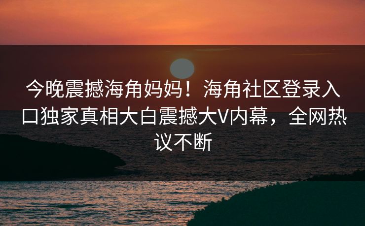 今晚震撼海角妈妈！海角社区登录入口独家真相大白震撼大V内幕，全网热议不断
