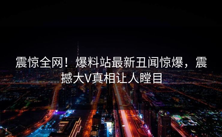 震惊全网！爆料站最新丑闻惊爆，震撼大V真相让人瞠目