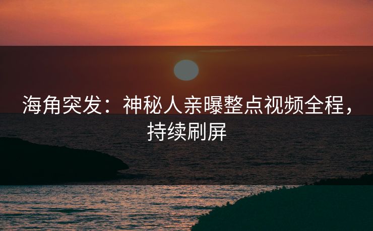 海角突发：神秘人亲曝整点视频全程，持续刷屏