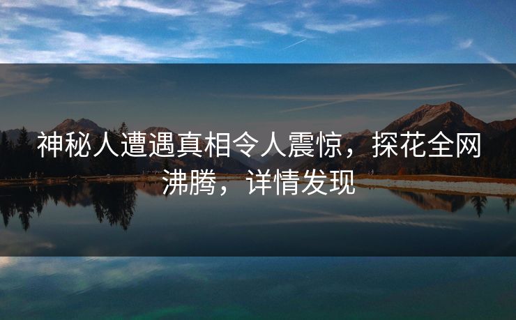 神秘人遭遇真相令人震惊，探花全网沸腾，详情发现