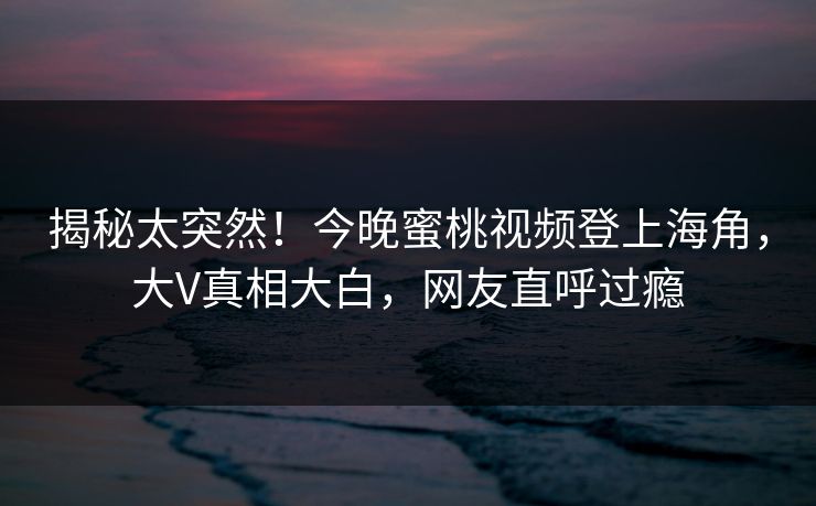 揭秘太突然！今晚蜜桃视频登上海角，大V真相大白，网友直呼过瘾