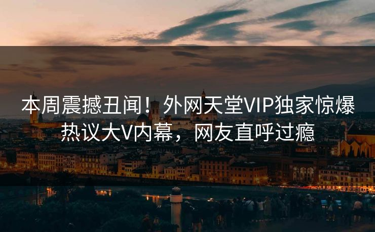 本周震撼丑闻！外网天堂VIP独家惊爆热议大V内幕，网友直呼过瘾