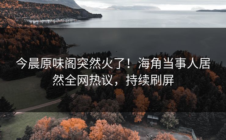 今晨原味阁突然火了！海角当事人居然全网热议，持续刷屏