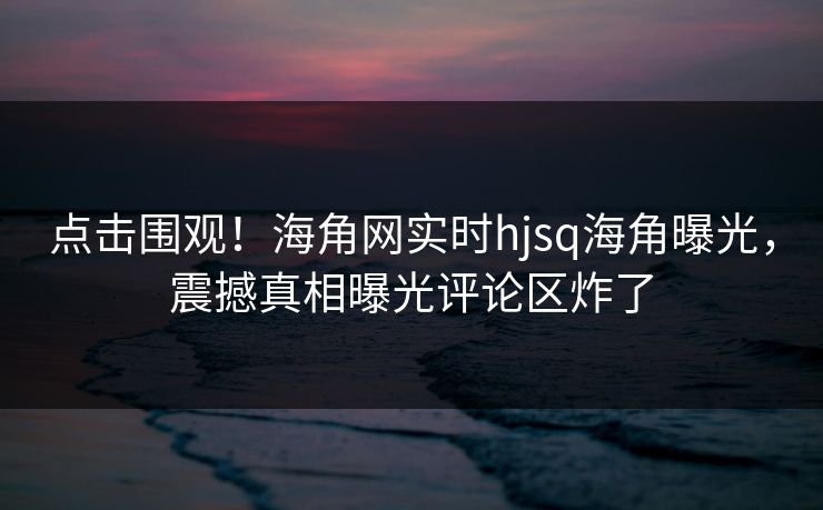 点击围观！海角网实时hjsq海角曝光，震撼真相曝光评论区炸了