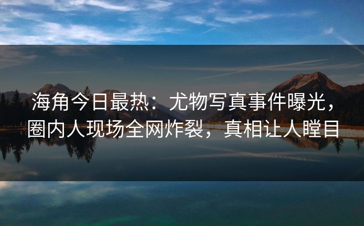 海角今日最热：尤物写真事件曝光，圈内人现场全网炸裂，真相让人瞠目