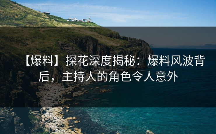 【爆料】探花深度揭秘：爆料风波背后，主持人的角色令人意外