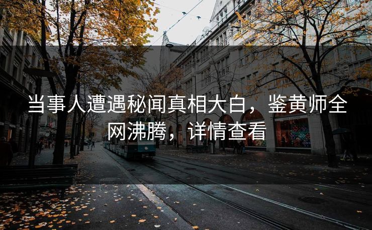 当事人遭遇秘闻真相大白，鉴黄师全网沸腾，详情查看