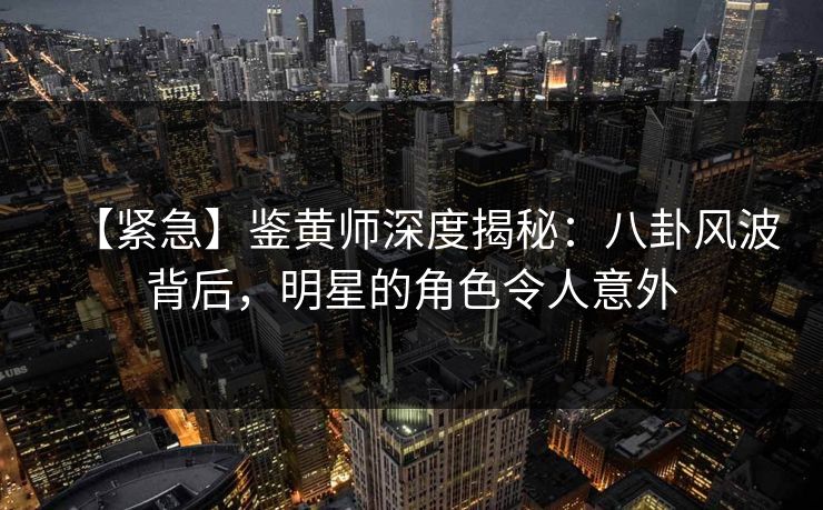 【紧急】鉴黄师深度揭秘：八卦风波背后，明星的角色令人意外