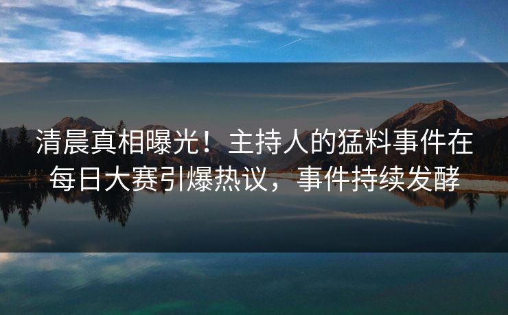 清晨真相曝光！主持人的猛料事件在每日大赛引爆热议，事件持续发酵