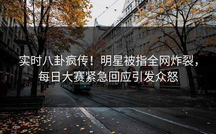 实时八卦疯传！明星被指全网炸裂，每日大赛紧急回应引发众怒