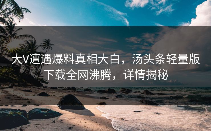 大V遭遇爆料真相大白，汤头条轻量版下载全网沸腾，详情揭秘