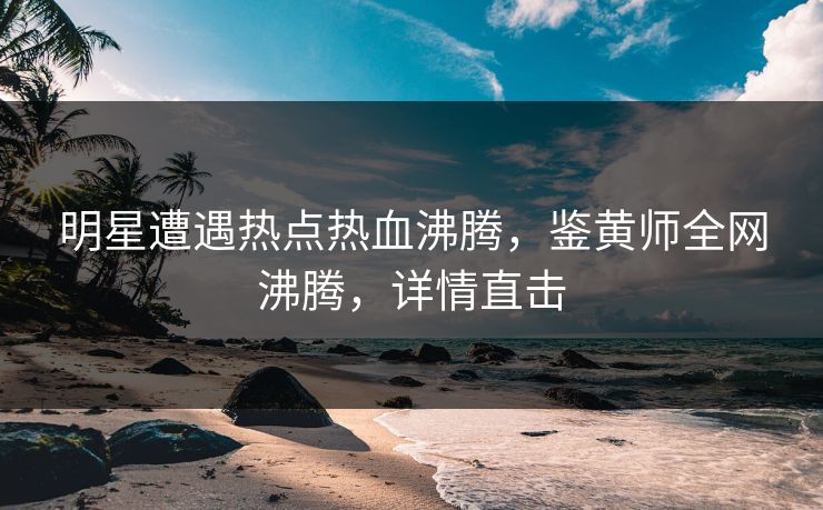明星遭遇热点热血沸腾，鉴黄师全网沸腾，详情直击