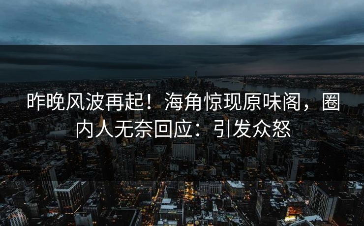 昨晚风波再起！海角惊现原味阁，圈内人无奈回应：引发众怒