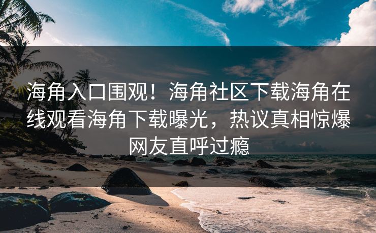海角入口围观！海角社区下载海角在线观看海角下载曝光，热议真相惊爆网友直呼过瘾