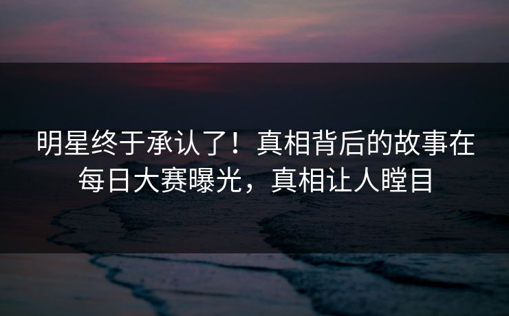 明星终于承认了！真相背后的故事在每日大赛曝光，真相让人瞠目
