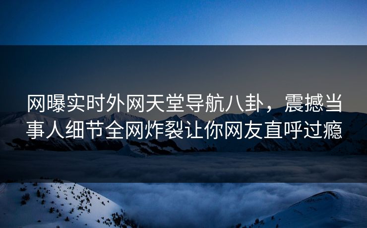 网曝实时外网天堂导航八卦，震撼当事人细节全网炸裂让你网友直呼过瘾