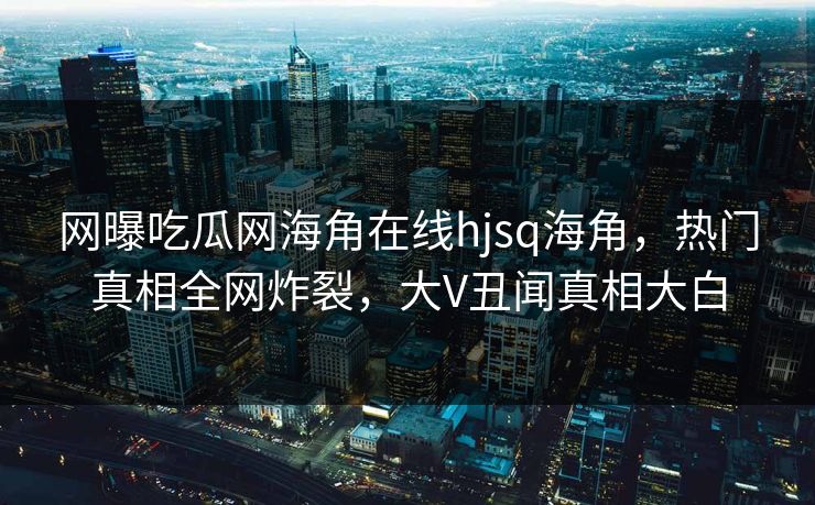 网曝吃瓜网海角在线hjsq海角，热门真相全网炸裂，大V丑闻真相大白
