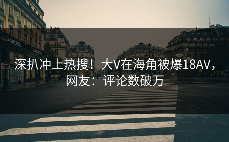 深扒冲上热搜！大V在海角被爆18AV，网友：评论数破万