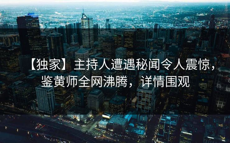 【独家】主持人遭遇秘闻令人震惊，鉴黄师全网沸腾，详情围观