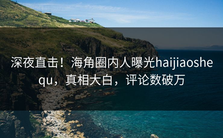 深夜直击！海角圈内人曝光haijiaoshequ，真相大白，评论数破万