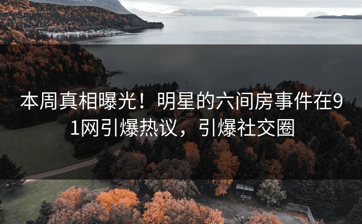 本周真相曝光！明星的六间房事件在91网引爆热议，引爆社交圈