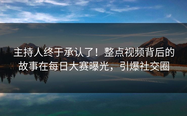 主持人终于承认了！整点视频背后的故事在每日大赛曝光，引爆社交圈